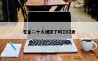 包含二十大结束了吗的词条